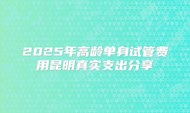 2025年高龄单身试管费用昆明真实支出分享