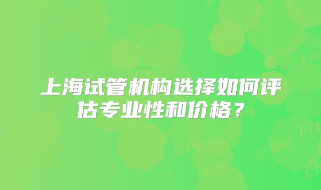 上海试管机构选择如何评估专业性和价格？