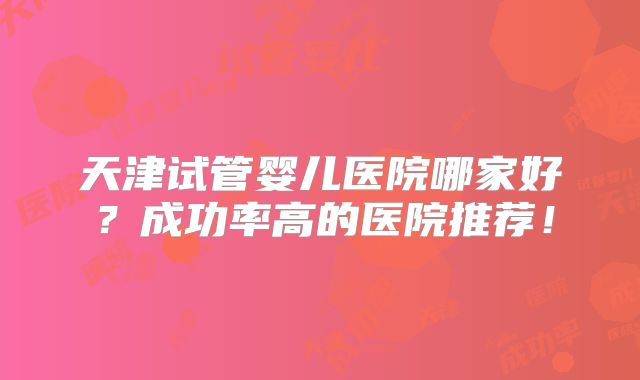 天津试管婴儿医院哪家好?成功率高的医院推荐!
