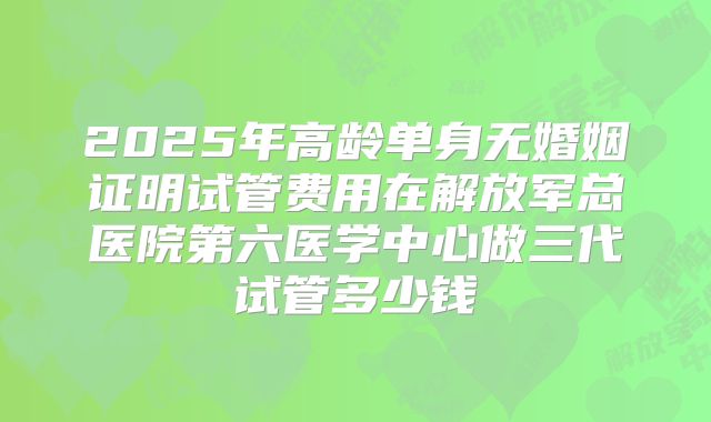 2025年高龄单身无婚姻证明试管费用在解放军总医院第六医学中心做三代试管多少钱