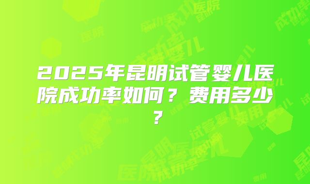 2025年昆明试管婴儿医院成功率如何?费用多少?