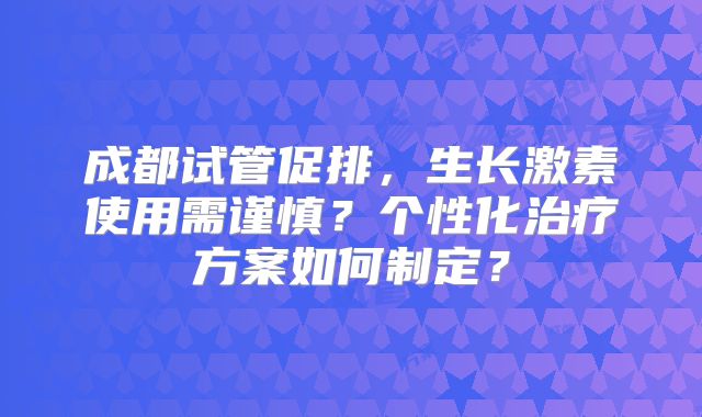 成都试管促排，生长激素使用需谨慎？个性化治疗方案如何制定？