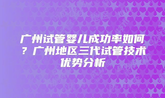 广州试管婴儿成功率如何?广州地区三代试管技术优势分析