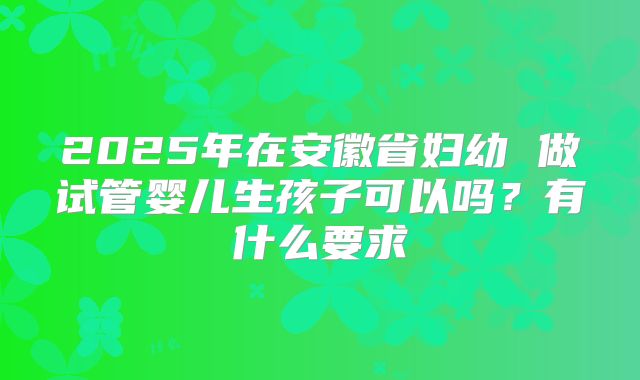 2025年在安徽省妇幼 做试管婴儿生孩子可以吗?有什么要求