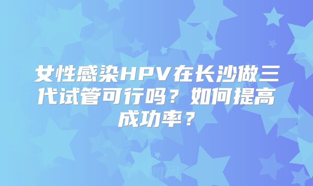 女性感染HPV在长沙做三代试管可行吗？如何提高成功率？