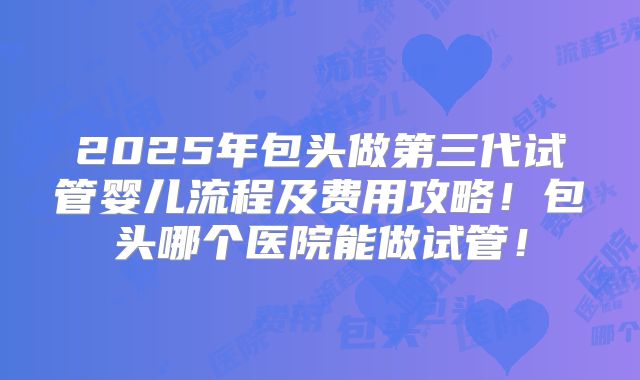 2025年包头做第三代试管婴儿流程及费用攻略！包头哪个医院能做试管！