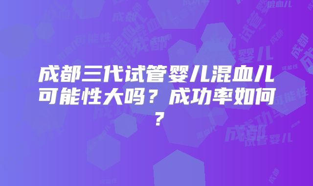 成都三代试管婴儿混血儿可能性大吗?成功率如何?