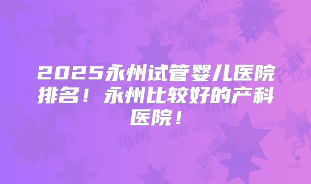 2025永州试管婴儿医院排名！永州比较好的产科医院！