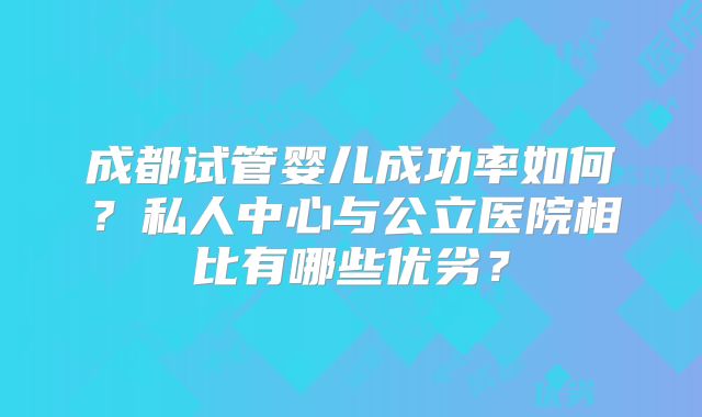 成都试管婴儿成功率如何?私人中心与公立医院相比有哪些优劣?