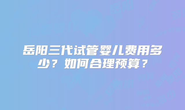 岳阳三代试管婴儿费用多少?如何合理预算?
