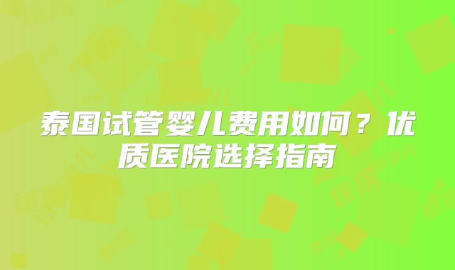 泰国试管婴儿费用如何?优质医院选择指南