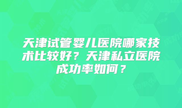 天津试管婴儿医院哪家技术比较好?天津私立医院成功率如何?