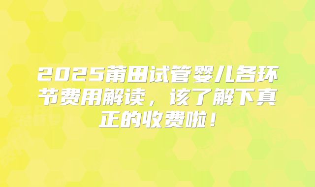 2025莆田试管婴儿各环节费用解读,该了解下真正的收费啦!