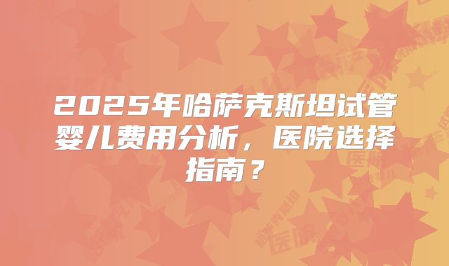2025年哈萨克斯坦试管婴儿费用分析，医院选择指南？