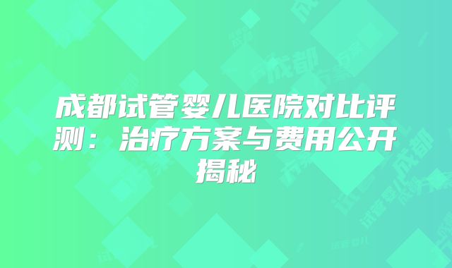 成都试管婴儿医院对比评测:治疗方案与费用公开揭秘