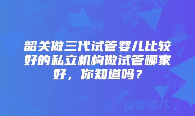 韶关做三代试管婴儿比较好的私立机构做试管哪家好,你知道吗?