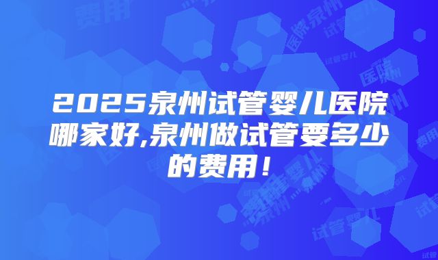 2025泉州试管婴儿医院哪家好,泉州做试管要多少的费用!