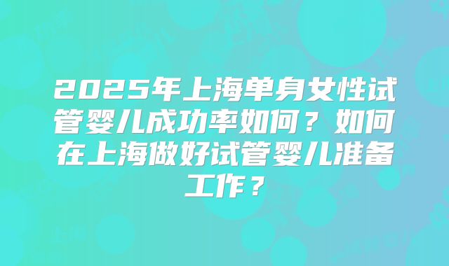 2025年上海单身女性试管婴儿成功率如何?如何在上海做好试管婴儿准备工作?