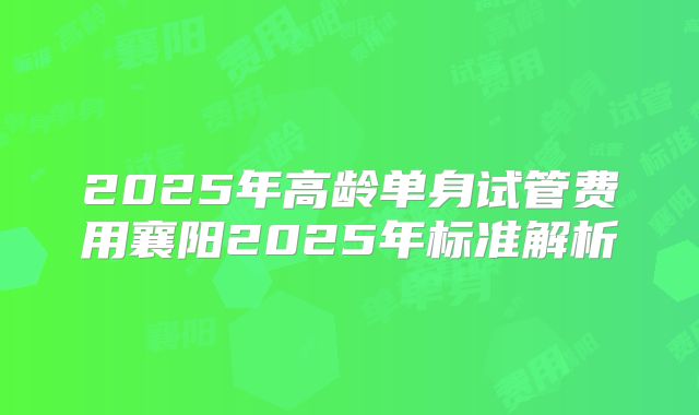 2025年高龄单身试管费用襄阳2025年标准解析