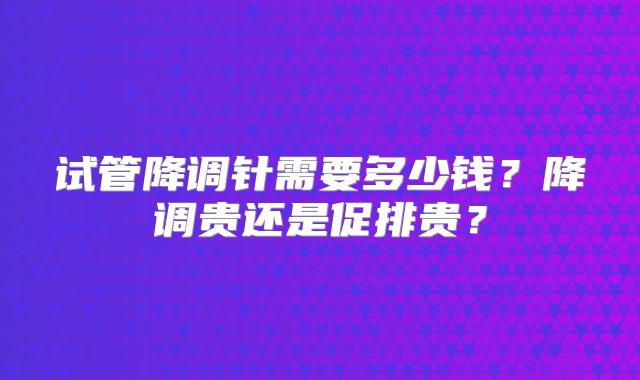 试管降调针需要多少钱?降调贵还是促排贵?
