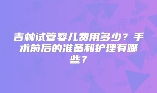 吉林试管婴儿费用多少?手术前后的准备和护理有哪些?