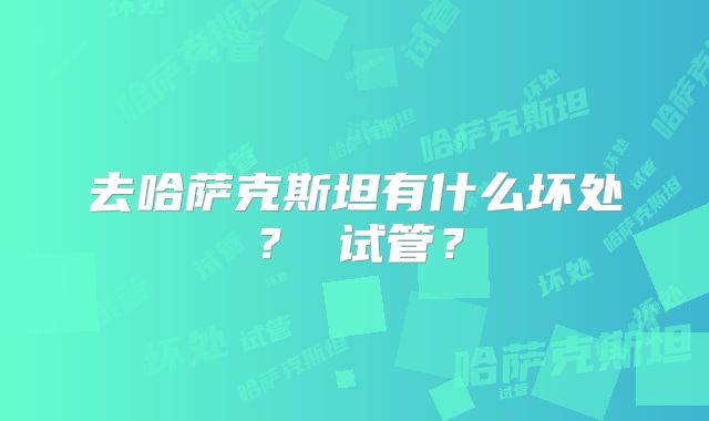 去哈萨克斯坦有什么坏处? 试管?