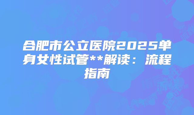 合肥市公立医院2025单身女性试管**解读：流程指南