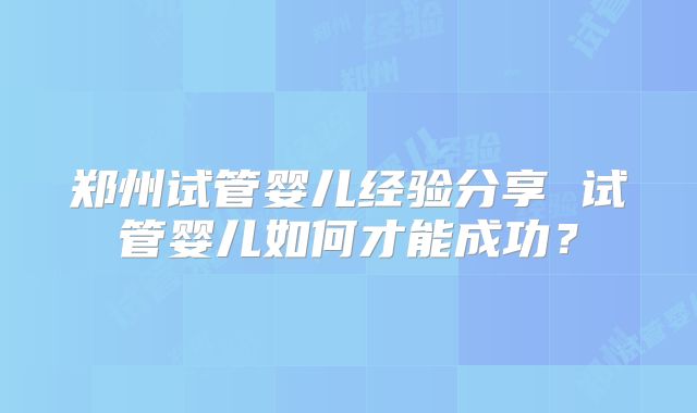 郑州试管婴儿经验分享 试管婴儿如何才能成功？