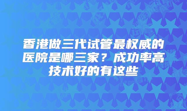 香港做三代试管最权威的医院是哪三家？成功率高技术好的有这些