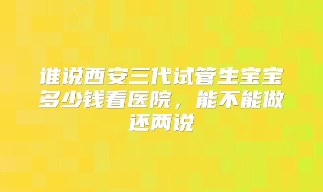 谁说西安三代试管生宝宝多少钱看医院,能不能做还两说