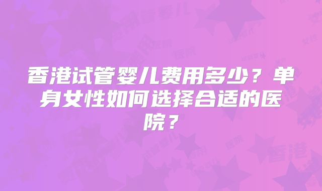 香港试管婴儿费用多少？单身女性如何选择合适的医院？
