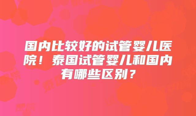 国内比较好的试管婴儿医院!泰国试管婴儿和国内有哪些区别?