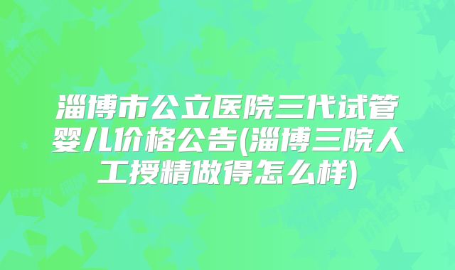 淄博市公立医院三代试管婴儿价格公告(淄博三院人工授精做得怎么样)