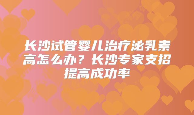长沙试管婴儿治疗泌乳素高怎么办？长沙专家支招提高成功率