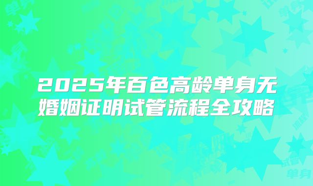 2025年百色高龄单身无婚姻证明试管流程全攻略