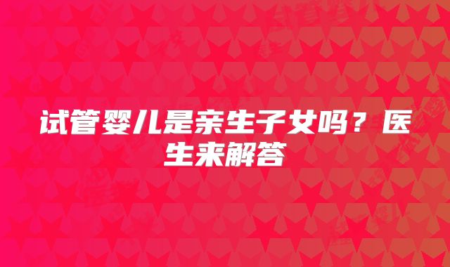 试管婴儿是亲生子女吗？医生来解答