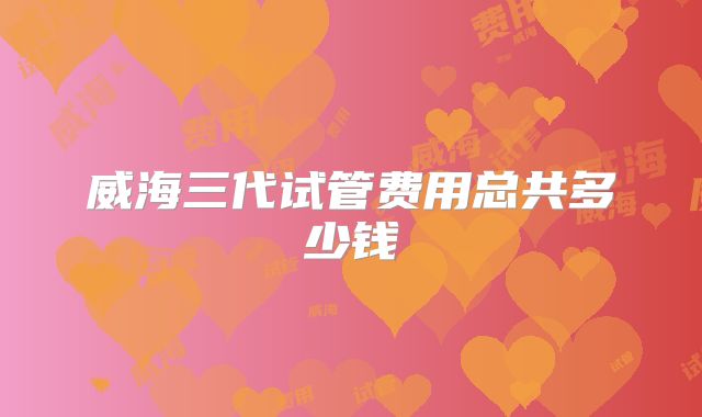 威海三代试管费用总共多少钱