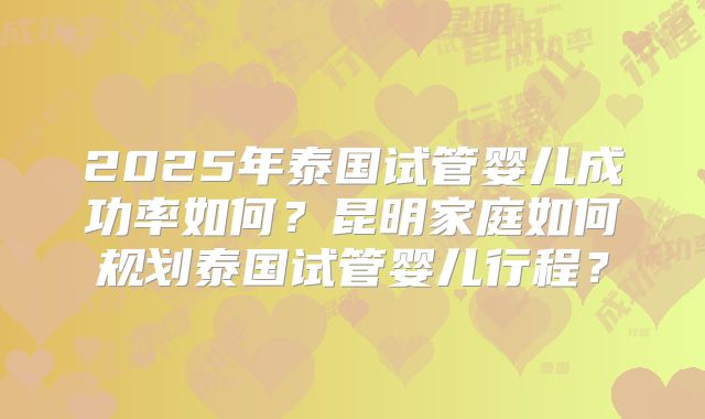 2025年泰国试管婴儿成功率如何？昆明家庭如何规划泰国试管婴儿行程？
