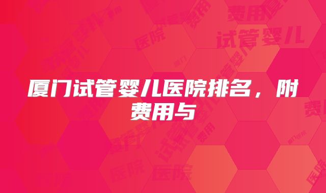 厦门试管婴儿医院排名，附费用与