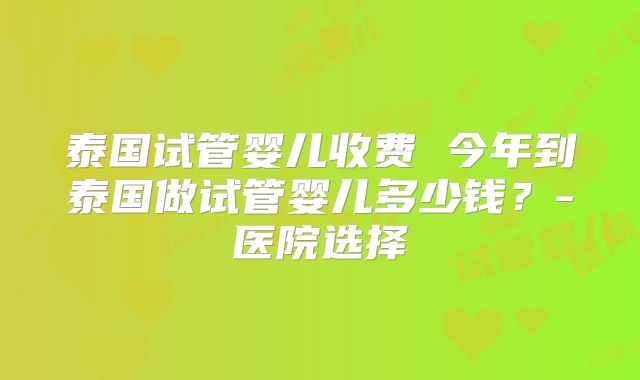泰国试管婴儿收费 今年到泰国做试管婴儿多少钱?-医院选择