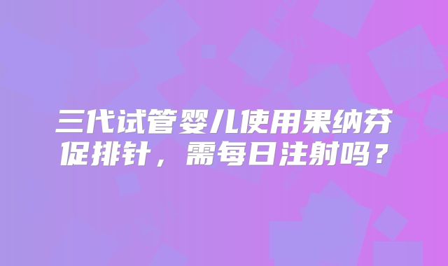三代试管婴儿使用果纳芬促排针,需每日注射吗?
