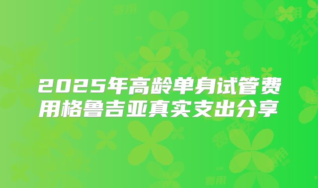 2025年高龄单身试管费用格鲁吉亚真实支出分享