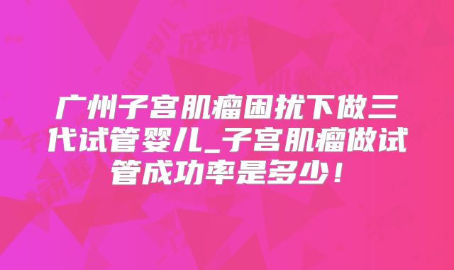 广州子宫肌瘤困扰下做三代试管婴儿_子宫肌瘤做试管成功率是多少!