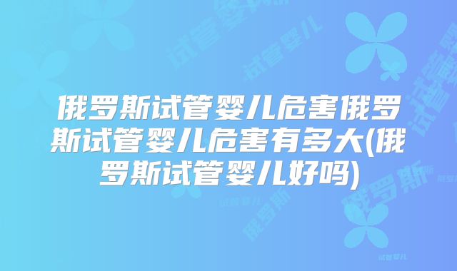 俄罗斯试管婴儿危害俄罗斯试管婴儿危害有多大(俄罗斯试管婴儿好吗)