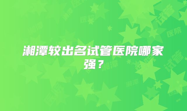 湘潭较出名试管医院哪家强?