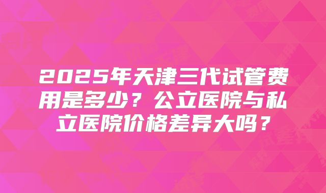 2025年天津三代试管费用是多少?公立医院与私立医院价格差异大吗?