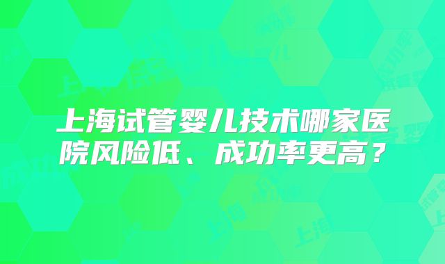 上海试管婴儿技术哪家医院风险低、成功率更高?