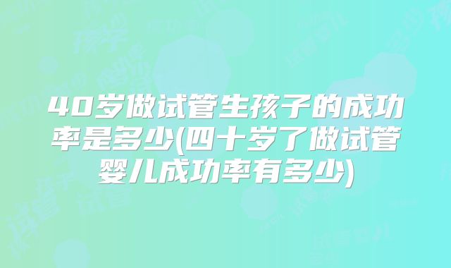 40岁做试管生孩子的成功率是多少(四十岁了做试管婴儿成功率有多少)