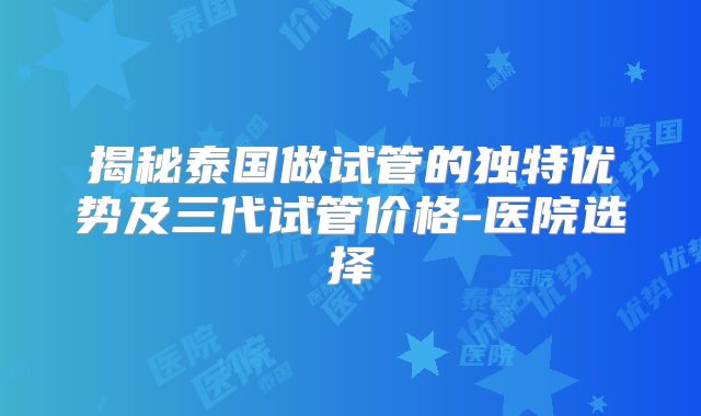 揭秘泰国做试管的独特优势及三代试管价格-医院选择
