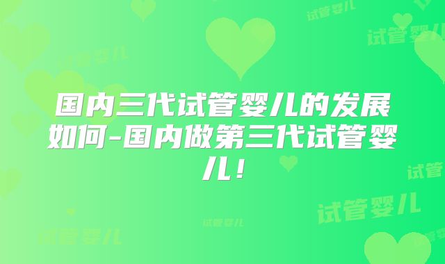 国内三代试管婴儿的发展如何-国内做第三代试管婴儿!